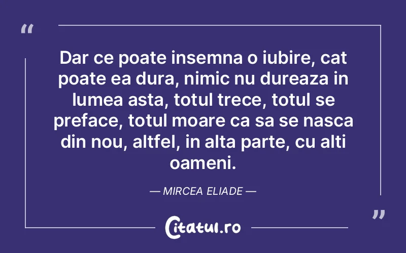 Dar ce poate insemna o iubire, cat poate ea dura, nimic nu dureaza in lumea asta, totul trece, totul se preface, totul moare ca sa se nasca din nou, altfel, in alta parte, cu alti oameni. Mircea Eliade