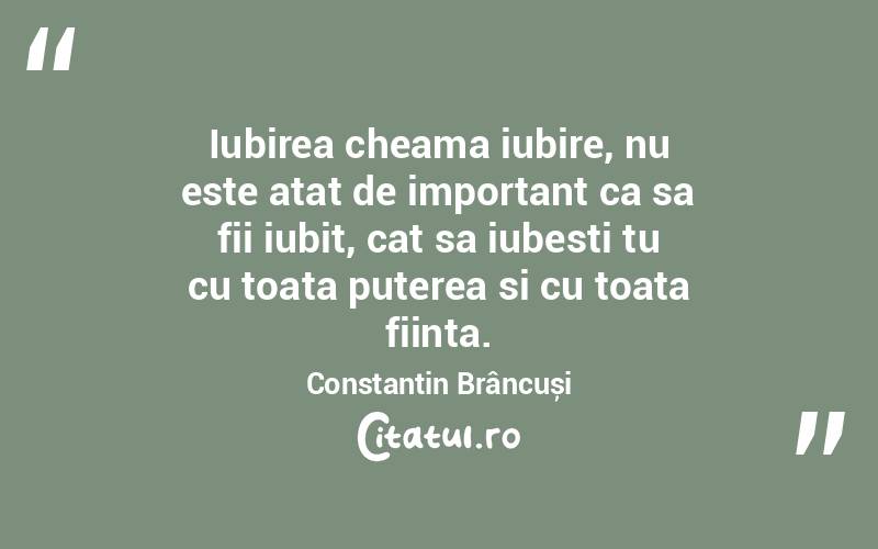 Iubirea cheama iubire, nu este atat de important ca sa fii iubit, cat sa iubesti tu cu toata puterea si cu toata fiinta. Constantin Brâncuși
