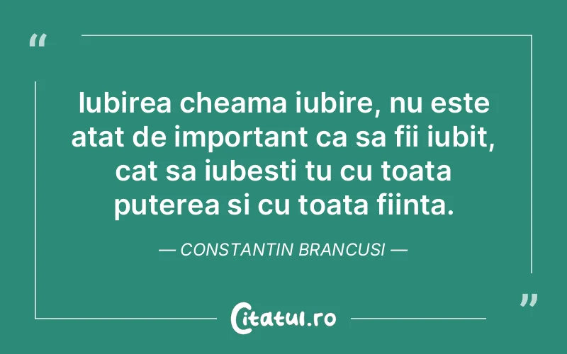 Iubirea cheama iubire, nu este atat de important ca sa fii iubit, cat sa iubesti tu cu toata puterea si cu toata fiinta. Constantin Brancusi