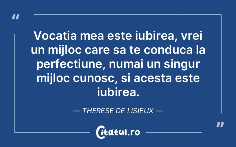 Vocatia mea este iubirea, vrei un mijloc care sa te conduca la perfectiune, numai un singur mijloc cunosc, si acesta este iubirea. Therese de Lisieux