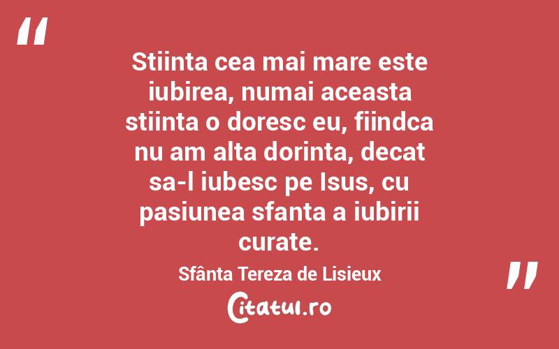 Stiinta cea mai mare este iubirea, numai aceasta stiinta o doresc eu, fiindca nu am alta dorinta, decat sa-l iubesc pe Isus, cu pasiunea sfanta a iubirii curate. Sfânta Tereza de Lisieux
