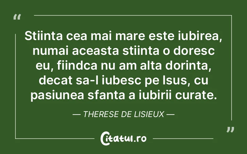 Stiinta cea mai mare este iubirea, numai aceasta stiinta o doresc eu, fiindca nu am alta dorinta, decat sa-l iubesc pe Isus, cu pasiunea sfanta a iubirii curate. Therese de Lisieux