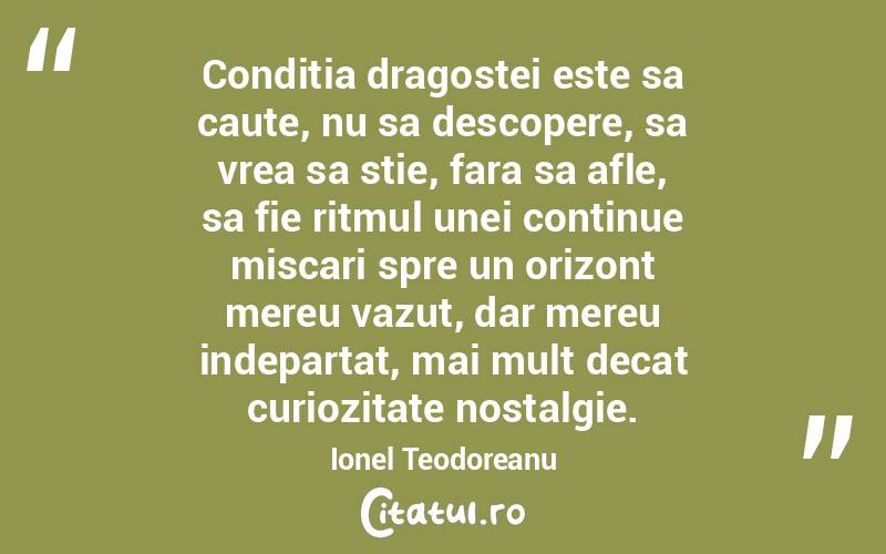  Conditia dragostei este sa caute, nu sa descopere, sa vrea sa stie, fara sa afle, sa fie ritmul unei continue miscari spre un orizont mereu vazut, dar mereu indepartat, mai mult decat curiozitate nostalgie. Ionel Teodoreanu
