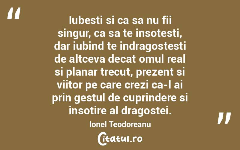 Iubesti si ca sa nu fii singur, ca sa te insotesti, dar iubind te indragostesti de altceva decat omul real si planar trecut, prezent si viitor pe care crezi ca-l ai prin gestul de cuprindere si insotire al dragostei. Ionel Teodoreanu
