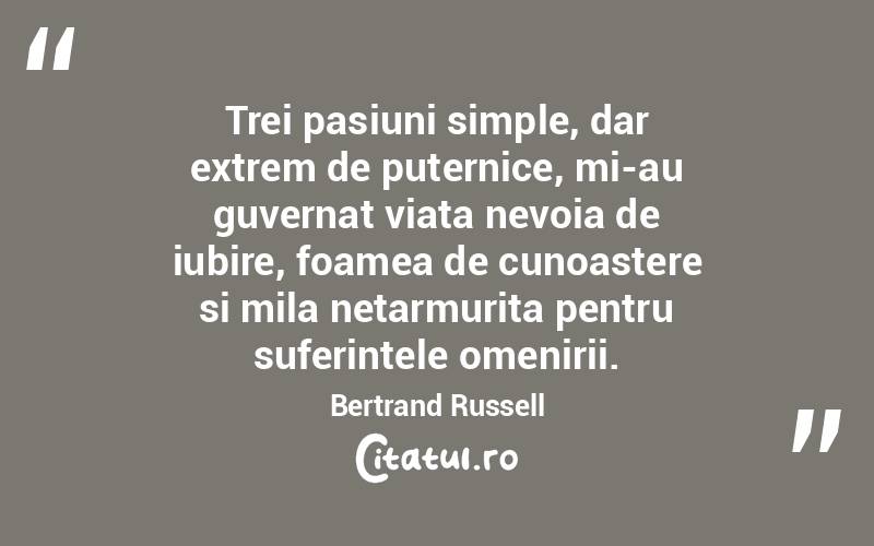 Trei pasiuni simple, dar extrem de puternice, mi-au guvernat viata nevoia de iubire, foamea de cunoastere si mila netarmurita pentru suferintele omenirii. Bertrand Russell
