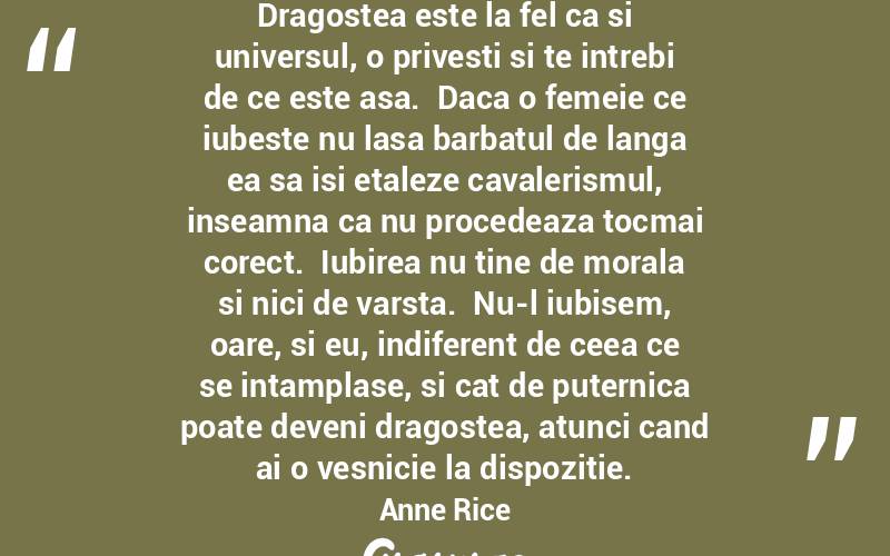 Dragostea este la fel ca si universul, o privesti si te intrebi de ce este asa.  Daca o femeie ce iubeste nu lasa barbatul de langa ea sa isi etaleze cavalerismul, inseamna ca nu procedeaza tocmai corect.  Iubirea nu tine de morala si nici de varsta.  Nu-l iubisem, oare, si eu, indiferent de ceea ce se intamplase, si cat de puternica poate deveni dragostea, atunci cand ai o vesnicie la dispozitie. Anne Rice
