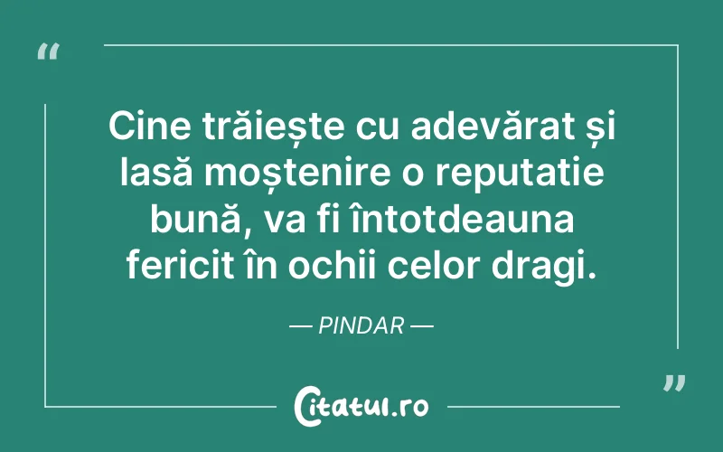 Cine trăiește cu adevărat și lasă moștenire o reputație bună, va fi întotdeauna fericit în ochii celor dragi. Pindar