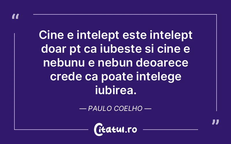 Cine e intelept este intelept doar pt ca iubeste si cine e nebunu e nebun deoarece crede ca poate intelege iubirea. Paulo Coelho