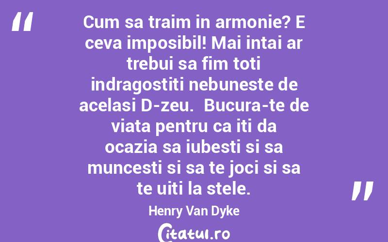 Cum sa traim in armonie? E ceva imposibil! Mai intai ar trebui sa fim toti indragostiti nebuneste de acelasi D-zeu.  Bucura-te de viata pentru ca iti da ocazia sa iubesti si sa muncesti si sa te joci si sa te uiti la stele. Henry Van Dyke
