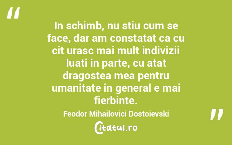 In schimb, nu stiu cum se face, dar am constatat ca cu cit urasc mai mult indivizii luati in parte, cu atat dragostea mea pentru umanitate in general e mai fierbinte. Feodor Mihailovici Dostoievski
