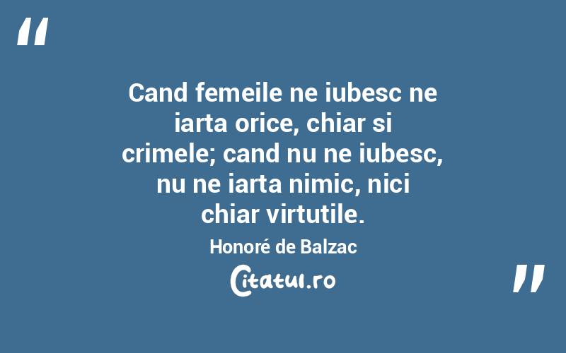 Cand femeile ne iubesc ne iarta orice, chiar si crimele; cand nu ne iubesc, nu ne iarta nimic, nici chiar virtutile. Honoré de Balzac
