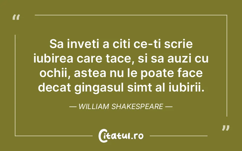 Sa inveti a citi ce-ti scrie iubirea care tace, si sa auzi cu ochii, astea nu le poate face decat gingasul simt al iubirii. William Shakespeare