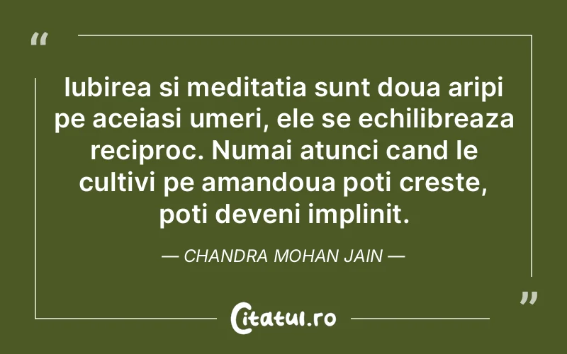Iubirea si meditatia sunt doua aripi pe aceiasi umeri, ele se echilibreaza reciproc. Numai atunci cand le cultivi pe amandoua poti creste, poti deveni implinit. Chandra Mohan Jain
