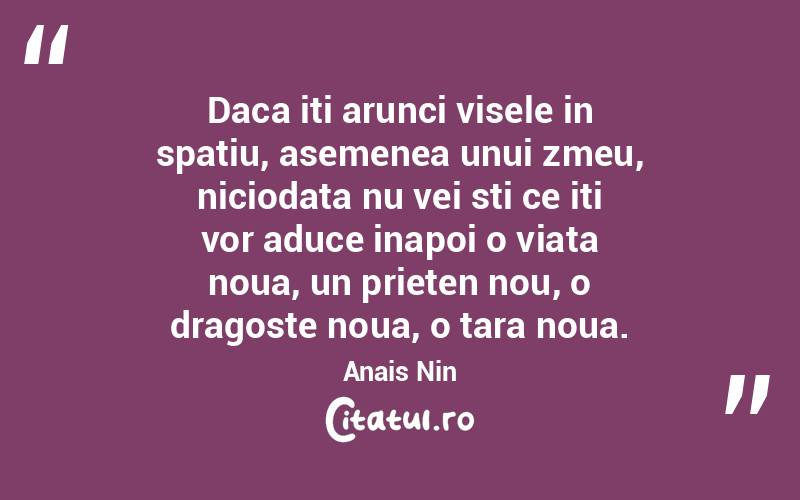 Daca iti arunci visele in spatiu, asemenea unui zmeu, niciodata nu vei sti ce iti vor aduce inapoi o viata noua, un prieten nou, o dragoste noua, o tara noua. Anais Nin
