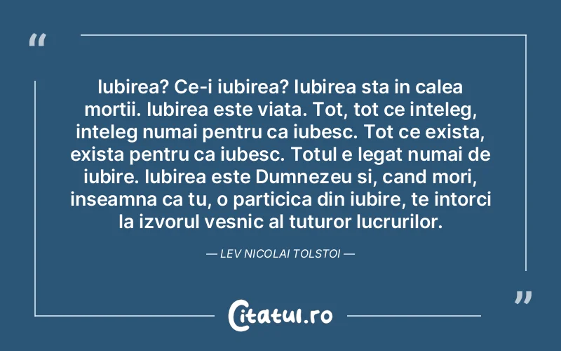 Iubirea? Ce-i iubirea? Iubirea sta in calea mortii. Iubirea este viata. Tot, tot ce inteleg, inteleg numai pentru ca iubesc. Tot ce exista, exista pentru ca iubesc. Totul e legat numai de iubire. Iubirea este Dumnezeu si, cand mori, inseamna ca tu, o particica din iubire, te intorci la izvorul vesnic al tuturor lucrurilor. Lev Nicolai Tolstoi