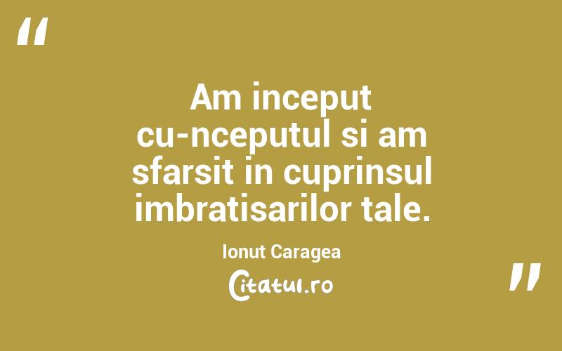 Am inceput cu-nceputul si am sfarsit in cuprinsul imbratisarilor tale. Ionuț Caragea

