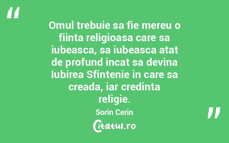  Omul trebuie sa fie mereu o fiinta religioasa care sa iubeasca, sa iubeasca atat de profund incat sa devina Iubirea Sfintenie in care sa creada, iar credinta religie. Sorin Cerin
