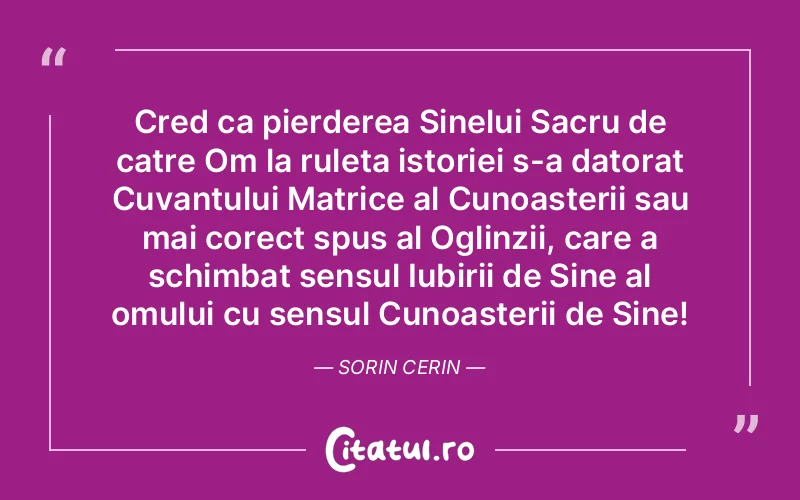 Cred ca pierderea Sinelui Sacru de catre Om la ruleta istoriei s-a datorat Cuvantului Matrice al Cunoasterii sau mai corect spus al Oglinzii, care a schimbat sensul Iubirii de Sine al omului cu sensul Cunoasterii de Sine! Sorin Cerin