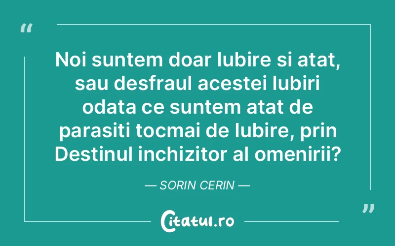 Noi suntem doar Iubire si atat, sau desfraul acestei Iubiri odata ce suntem atat de parasiti tocmai de Iubire, prin Destinul inchizitor al omenirii? Sorin Cerin