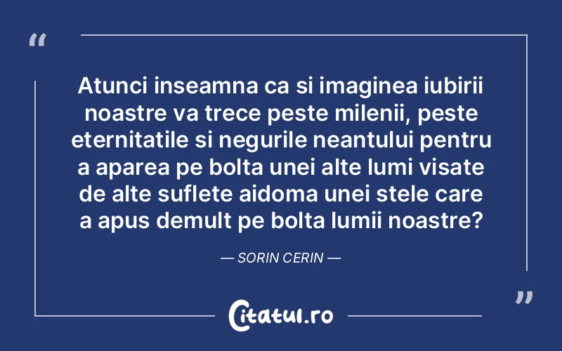 Atunci inseamna ca si imaginea iubirii noastre va trece peste milenii, peste eternitatile si negurile neantului pentru a aparea pe bolta unei alte lumi visate de alte suflete aidoma unei stele care a apus demult pe bolta lumii noastre? Sorin Cerin