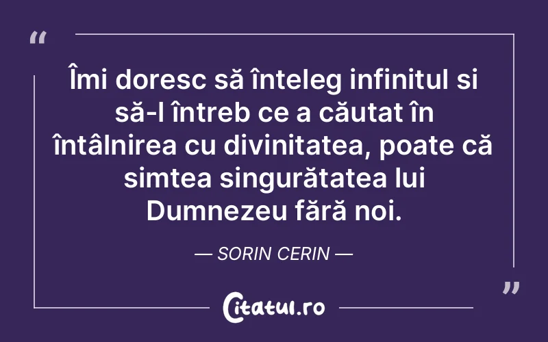 Îmi doresc să înțeleg infinitul și să-l întreb ce a căutat în întâlnirea cu divinitatea, poate că simțea singurătatea lui Dumnezeu fără noi. Sorin Cerin