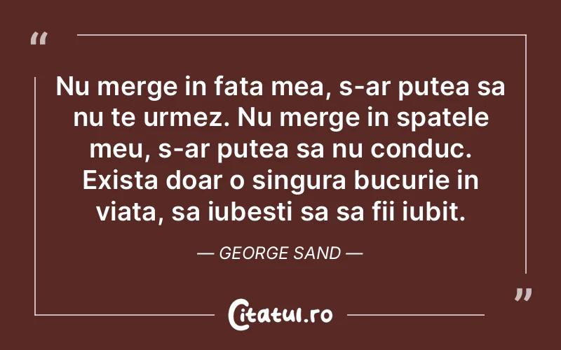 Nu merge in fata mea, s-ar putea sa nu te urmez. Nu merge in spatele meu, s-ar putea sa nu conduc. Exista doar o singura bucurie in viata, sa iubesti sa sa fii iubit. George Sand