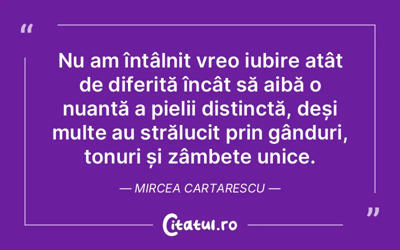 Nu am întâlnit vreo iubire atât de diferită încât să aibă o nuanță a pielii distinctă, deși multe au strălucit prin gânduri, tonuri și zâmbete unice. Mircea Cartarescu
