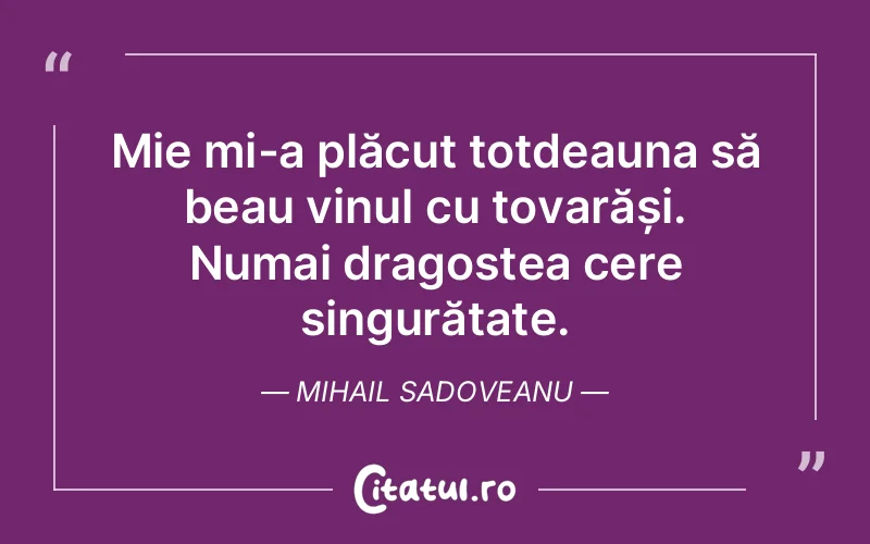 Mie mi-a plăcut totdeauna să beau vinul cu tovarăși. Numai dragostea cere singurătate. Mihail Sadoveanu