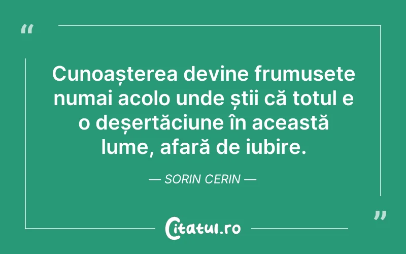 Cunoașterea devine frumusețe numai acolo unde știi că totul e o deșertăciune în această lume, afară de iubire. Sorin Cerin
