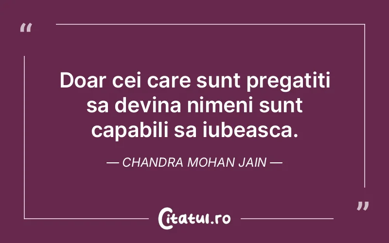 Doar cei care sunt pregatiti sa devina nimeni sunt capabili sa iubeasca. Chandra Mohan Jain