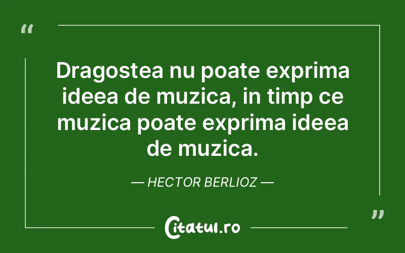 Dragostea nu poate exprima ideea de muzica, in timp ce muzica poate exprima ideea de muzica. Hector Berlioz