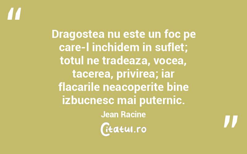 Dragostea nu este un foc pe care-l inchidem in suflet; totul ne tradeaza, vocea, tacerea, privirea; iar flacarile neacoperite bine izbucnesc mai puternic. Jean Racine
