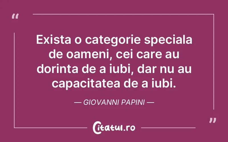Exista o categorie speciala de oameni, cei care au dorinta de a iubi, dar nu au capacitatea de a iubi. Giovanni Papini