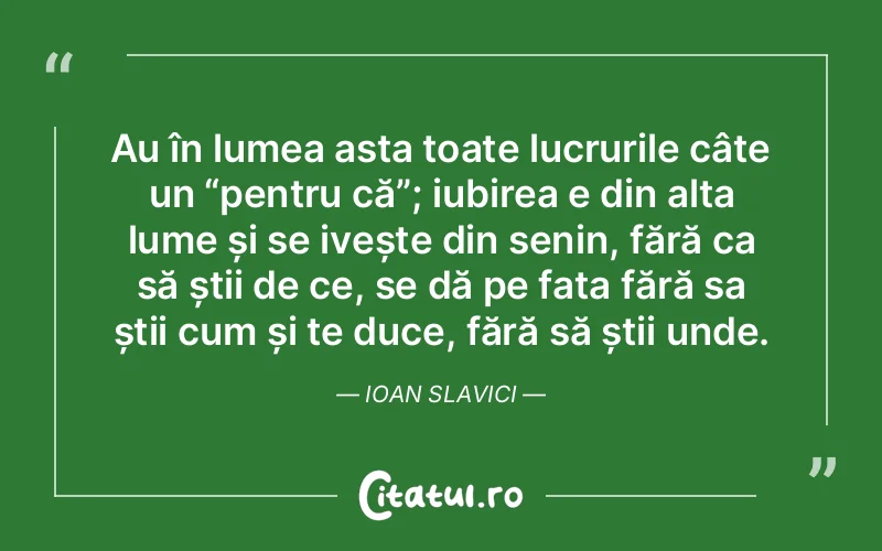 Au în lumea asta toate lucrurile câte un “pentru că”; iubirea e din alta lume și se ivește din senin, fără ca să știi de ce, se dă pe fata fără sa știi cum și te duce, fără să știi unde. Ioan Slavici
