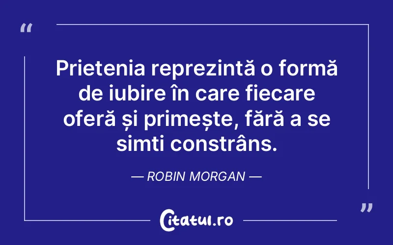 Prietenia reprezintă o formă de iubire în care fiecare oferă și primește, fără a se simți constrâns. Robin Morgan