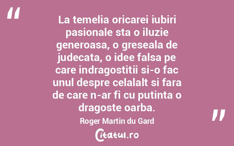 La temelia oricarei iubiri pasionale sta o iluzie generoasa, o greseala de judecata, o idee falsa pe care indragostitii si-o fac unul despre celalalt si fara de care n-ar fi cu putinta o dragoste oarba. Roger Martin du Gard
