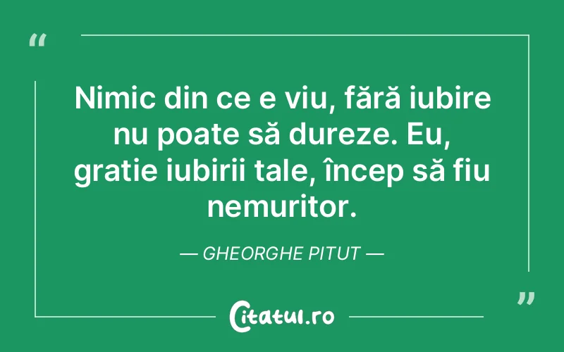 Nimic din ce e viu, fără iubire nu poate să dureze. Eu, grație iubirii tale, încep să fiu nemuritor. Gheorghe Pitut