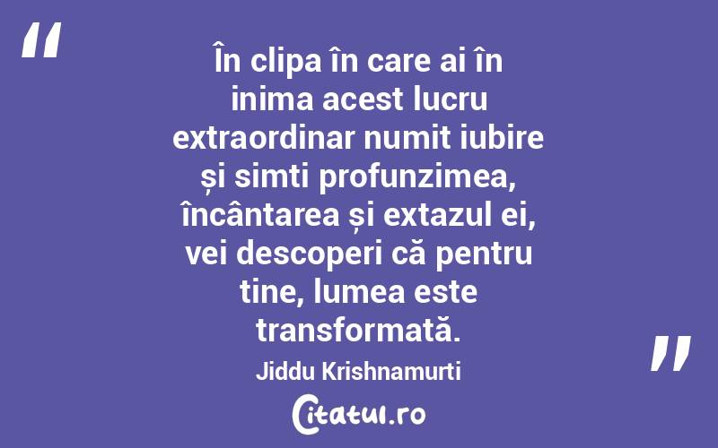 În clipa în care ai în inima acest lucru extraordinar numit iubire și simți profunzimea, încântarea și extazul ei, vei descoperi că pentru tine, lumea este transformată. Jiddu Krishnamurti
