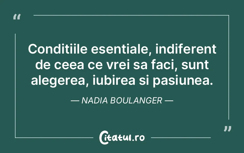 Conditiile esentiale, indiferent de ceea ce vrei sa faci, sunt alegerea, iubirea si pasiunea. Nadia Boulanger