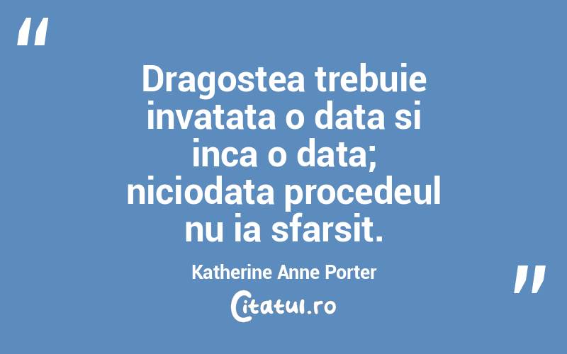 Dragostea trebuie invatata o data si inca o data; niciodata procedeul nu ia sfarsit. Katherine Anne Porter
