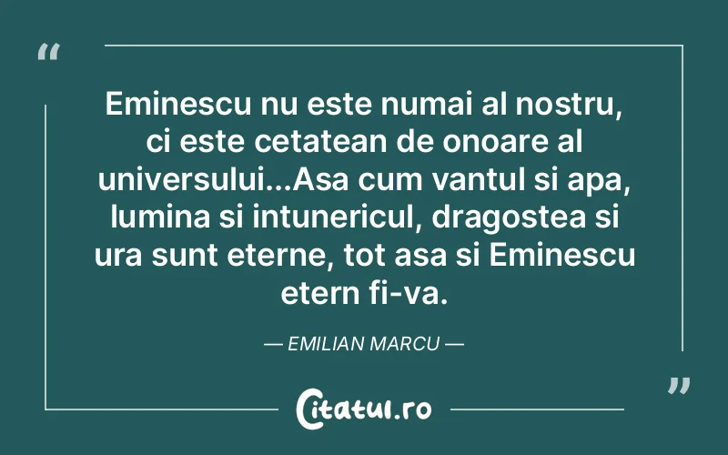 Eminescu nu este numai al nostru, ci este cetatean de onoare al universului...Asa cum vantul si apa, lumina si intunericul, dragostea si ura sunt eterne, tot asa si Eminescu etern fi-va. Emilian Marcu