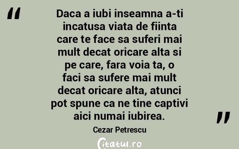 Daca a iubi inseamna a-ti incatusa viata de fiinta care te face sa suferi mai mult decat oricare alta si pe care, fara voia ta, o faci sa sufere mai mult decat oricare alta, atunci pot spune ca ne tine captivi aici numai iubirea. Cezar Petrescu
