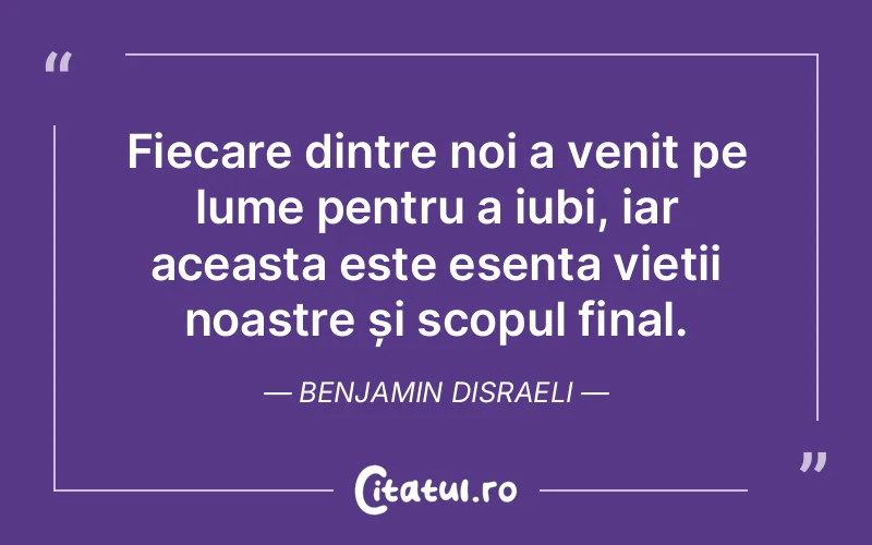 Fiecare dintre noi a venit pe lume pentru a iubi, iar aceasta este esența vieții noastre și scopul final. Benjamin Disraeli