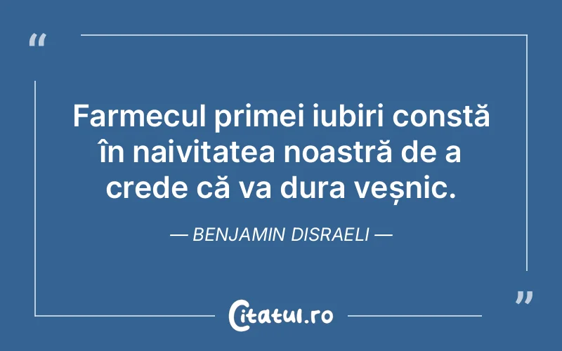 Farmecul primei iubiri constă în naivitatea noastră de a crede că va dura veșnic. Benjamin Disraeli