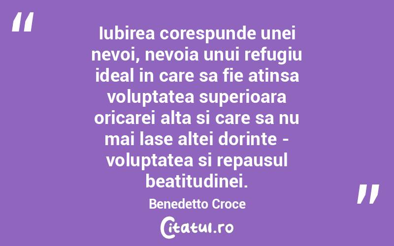 Iubirea corespunde unei nevoi, nevoia unui refugiu ideal in care sa fie atinsa voluptatea superioara oricarei alta si care sa nu mai lase altei dorinte - voluptatea si repausul beatitudinei. Benedetto Croce
