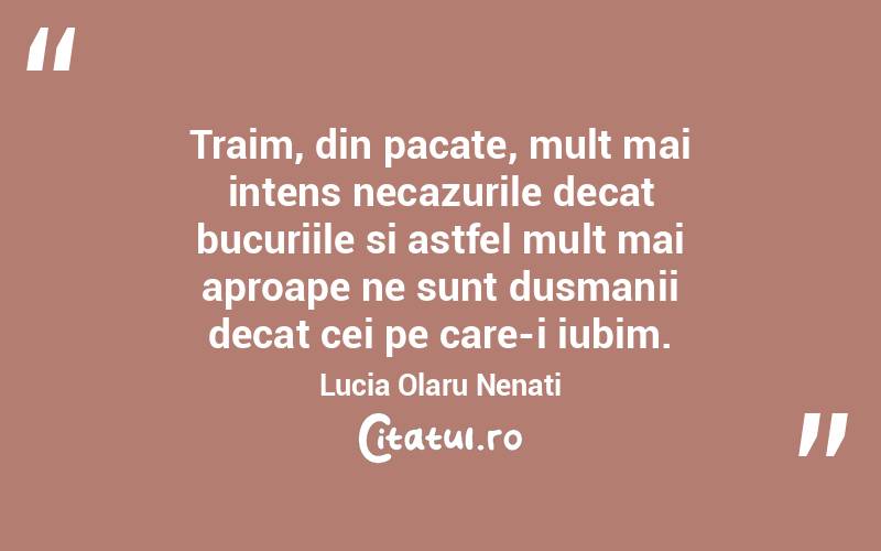 Traim, din pacate, mult mai intens necazurile decat bucuriile si astfel mult mai aproape ne sunt dusmanii decat cei pe care-i iubim. Lucia Olaru Nenati
