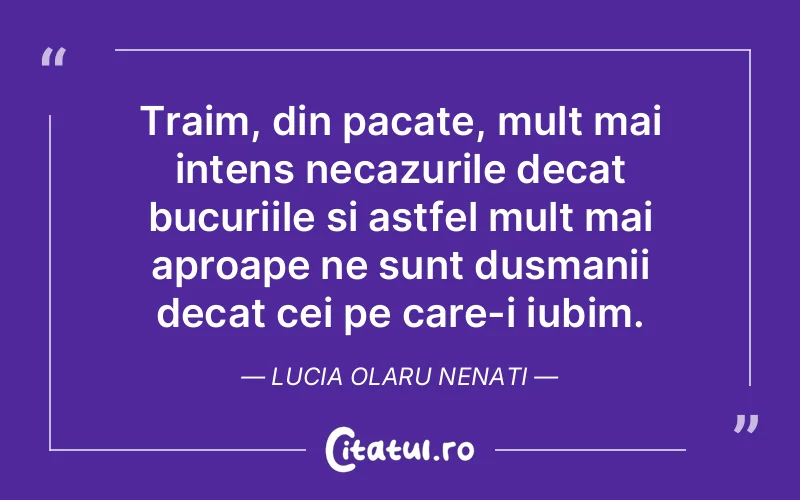 Traim, din pacate, mult mai intens necazurile decat bucuriile si astfel mult mai aproape ne sunt dusmanii decat cei pe care-i iubim. Lucia Olaru Nenati
