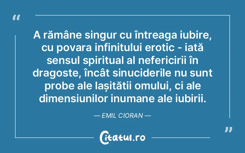 A rămâne singur cu întreaga iubire, cu povara infinitului erotic - iată sensul spiritual al nefericirii în dragoste, încât sinuciderile nu sunt probe ale lașității omului, ci ale dimensiunilor inumane ale iubirii. Emil Cioran