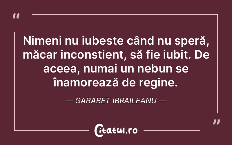 Nimeni nu iubește când nu speră, măcar inconștient, să fie iubit. De aceea, numai un nebun se înamorează de regine. Garabet Ibraileanu