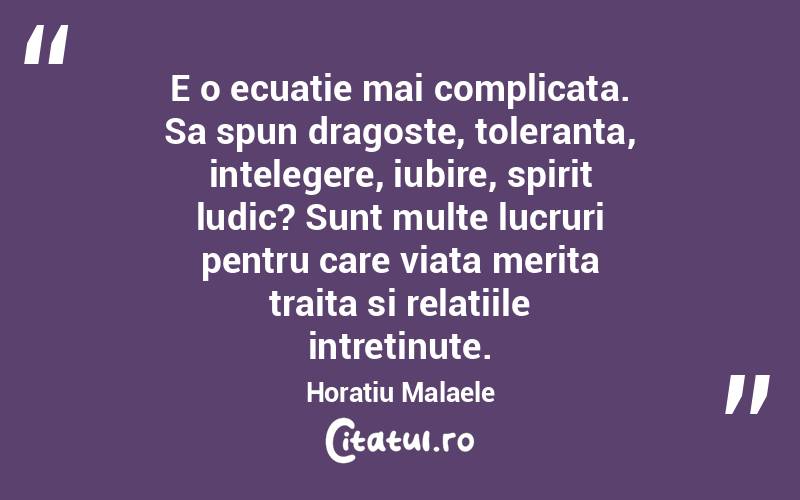 E o ecuatie mai complicata. Sa spun dragoste, toleranta, intelegere, iubire, spirit ludic? Sunt multe lucruri pentru care viata merita traita si relatiile intretinute. Horatiu Malaele
